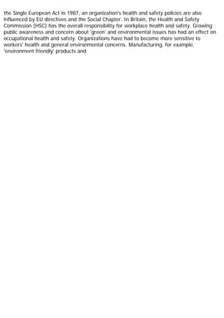 the Single European Act in 1987, an organization's health and safety policies are also
influenced by EU directives and the Social Chapter. In Britain, the Health and Safety
Commission (HSC) has the overall responsibility for workplace health and safety. Growing
public awareness and concern about 'green' and environmental issues has had an effect on
occupational health and safety. Organizations have had to become more sensitive to
workers' health and general environmental concerns. Manufacturing, for example,
'environment friendly' products and
 