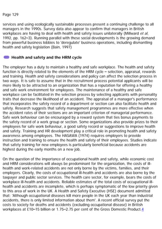 Page 129
services and using ecologically sustainable processes present a continuing challenge to all
managers in the 1990s. Survey data also appear to confirm that managers in British
workplaces are having to deal with health and safety issues unilaterally (Millward et al,
1992, pp. 162–3). Running parallel with these social developments is the growing demand
from powerful business lobbies to 'deregulate' business operations, including dismantling
health and safety legislation (Bain, 1997)
Health and safety and the HRM cycle
The employer has a duty to maintain a healthy and safe workplace. The health and safety
function is directly related to the elements of the HRM cycle – selection, appraisal, rewards
and training. Health and safety considerations and policy can affect the selection process in
two ways. It is safe to assume that in the recruitment process potential applicants will be
more likely to be attracted to an organization that has a reputation for offering a healthy
and safe work environment for employees. The maintenance of a healthy and safe
workplace can be facilitated in the selection process by selecting applicants with personality
traits that decrease the likelihood of an accident. The appraisal of a manager's performance
that incorporates the safety record of a department or section can also facilitate health and
safety. Research suggests that safety management programmes are more effective when
the accident rates of their sections are an important criterion of managerial performance.
Safe work behaviour can be encouraged by a reward system that ties bonus payments to
the safety record of a work group or section. Some organizations also provide prizes to their
employees for safe work behaviour, a good safety record or suggestions to improve health
and safety. Training and HR development play a critical role in promoting health and safety
awareness among employees. The HASAWA (1974) requires employers to provide
instruction and training to ensure the health and safety of their employees. Studies indicate
that safety training for new employees is particularly beneficial because accidents are
highest during the early months on a new job.
On the question of the importance of occupational health and safety, while economic cost
and HRM considerations will always be predominant for the organization, the costs of ill-
health and work-related accidents are not only borne by the victims, families, and their
employers. Clearly, the costs of occupational ill-health and accidents are also borne by the
taxpayer and public sector services. The health care sector, for example, bears the costs of
workplace ill-health and accidents. Reliable estimates of the total costs of occupational ill-
health and accidents are incomplete, which is perhaps symptomatic of the low priority given
to this area of work in the UK. A Health and Safety Executive (HSE) document admitted
that: 'Although occupational diseases kill more people in the UK each year than industrial
accidents, there is only limited information about them'. A recent official survey put the
costs to society for deaths and accidents (excluding occupational disease) in British
workplaces at £10–15 billion or 1.75–2.75 per cent of the Gross Domestic Product.4
 