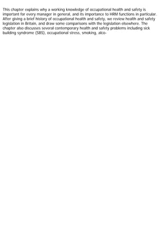 This chapter explains why a working knowledge of occupational health and safety is
important for every manager in general, and its importance to HRM functions in particular.
After giving a brief history of occupational health and safety, we review health and safety
legislation in Britain, and draw some comparisons with the legislation elsewhere. The
chapter also discusses several contemporary health and safety problems including sick
building syndrome (SBS), occupational stress, smoking, alco-
 