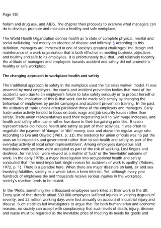 Page 130
holism and drug use, and AIDS. The chapter then proceeds to examine what managers can
do to develop, promote and maintain a healthy and safe workplace.
The World Health Organization defines health as 'a state of complete physical, mental and
social well-being, not merely an absence of disease and infirmity'.5 According to this
definition, managers are immersed in one of society's greatest challenges: the design and
maintenance of a work organization that is both effective in meeting business objectives
and healthy and safe to its employees. It is unfortunately true that, until relatively recently,
the attitude of managers and employees towards accident and safety did not promote a
healthy or safe workplace.
The changing approach to workplace health and safety
The traditional approach to safety in the workplace used the 'careless worker' model. It was
assumed by most employers, the courts and accident prevention bodies that most of the
accidents were due to an employee's failure to take safety seriously or to protect herself or
himself. The implication of this is that work can be made safe simply by changing the
behaviour of employees by poster campaigns and accident prevention training. In the past,
the attitudes of trade unions often paralleled those of the employers and managers. Early
trade union activity tended to focus on basic wage and job security issues rather than
safety. Trade union representatives used their negotiating skill to 'win' wage increases, and
health and safety often came rather low down in their bargaining priorities. If union
representatives did include health and safety as part of their activities, it was often to
negotiate the payment of 'danger' or 'dirt' money, over and above the regular wage rate.
According to Eva and Oswald (1981, p. 33), the tendency for union officials was 'to put the
onus on to inspectors and government rather than to see health and safety as part of the
everyday activity of local union representatives'. Among employees dangerous and
hazardous work systems were accepted as part of the risk of working. Lost fingers and
deafness, for instance, were viewed as a matter of 'luck' or the 'inevitable' outcome of
work. In the early 1970s, a major investigation into occupational health and safety
concluded that 'the most important single reason for accidents of work is apathy' (Robens,
1972, p. 1). There is a paradox here. When there are major disasters on land, air and sea
involving fatalities, society as a whole takes a keen interest. Yet, although every year
hundreds of employees die and thousands receive serious injuries in the workplace,
society's reaction tends to be muted.
In the 1960s, something like a thousand employees were killed at their work in the UK.
Every year of that decade about 500 000 employees suffered injuries in varying degrees of
severity, and 23 million working days were lost annually on account of industrial injury and
disease. Such statistics led investigators to argue that 'for both humanitarian and economic
reasons, no society can accept with complacency that such levels of death, injury, disease
and waste must be regarded as the inevitable price of meeting its needs for goods and
 
