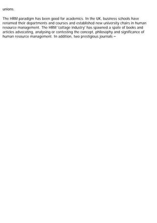 unions.
The HRM paradigm has been good for academics. In the UK, business schools have
renamed their departments and courses and established new university chairs in human
resource management. The HRM 'cottage industry' has spawned a spate of books and
articles advocating, analysing or contesting the concept, philosophy and significance of
human resource management. In addition, two prestigious journals –
 