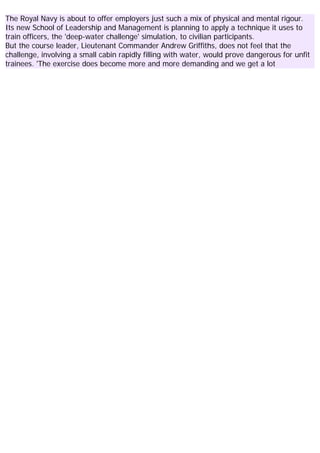 The Royal Navy is about to offer employers just such a mix of physical and mental rigour.
Its new School of Leadership and Management is planning to apply a technique it uses to
train officers, the 'deep-water challenge' simulation, to civilian participants.
But the course leader, Lieutenant Commander Andrew Griffiths, does not feel that the
challenge, involving a small cabin rapidly filling with water, would prove dangerous for unfit
trainees. 'The exercise does become more and more demanding and we get a lot
 