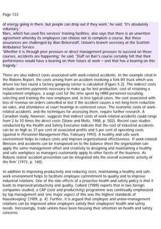 Page 133
of energy going in there, but people can drop out if they want,' he said. 'It's absolutely
voluntary.'
Mars, which has used fire services' training facilities, also says that there is an unwritten
agreement whereby its employees can choose not to complete a course. But these
assurances are challenged by Alan Bickerstaff, Unison's branch secretary at the Scottish
Ambulance Service.
'Whether it is through peer pressure or direct management pressure to succeed on these
courses, accidents are happening,' he said. 'Staff on Barr's course certainly felt that their
performance would have a bearing on their future at work – and that has a bearing on this
tragedy.'
There are also indirect costs associated with work-related accidents. In the example cited in
the Robens Report, the costs arising from an accident involving a fork-lift truck which was
driven too fast round a factory gangway corner is calculated (Figure 5.2). The indirect costs
include overtime payments necessary to make up for lost production, cost of retaining a
replacement employee, a wage cost for the time spent by HRM personnel recruiting,
selecting and training the new employee and, in less typical cases, the cost associated with
loss of revenue on orders cancelled or lost if the accident causes a net long-term reduction
on sales, and attendance at court hearings in contested cases. The economic costs of work-
related accidents, and the techniques for assessing them, require further research. A
Canadian study, however, suggests that indirect costs of work-related accidents could range
from 2 to 10 times the direct costs (Stone and Meltz, 1988, p. 502). Recent case studies
conducted by the Health and Safety Executive indicate that the cost of industrial accidents
can be as high as 37 per cent of associated profits and 5 per cent of operating costs
(quoted in Personnel Management Plus, February 1993). A healthy and safe work
environment helps to reduce costs and improve organizational effectiveness. If work-related
illnesses and accidents can be transposed on to the balance sheet the organization can
apply the same management effort and creativity to designing and maintaining a healthy
and safe workplace as managers customarily apply to other facets of the business. As
Robens stated 'accident prevention can be integrated into the overall economic activity of
the firm' (1972, p. 140).
In addition to improving productivity and reducing costs, maintaining a healthy and safe
work environment helps to facilitate employee commitment to quality and to improve
industrial relations. One of the side effects of a proactive health and safety policy is that it
leads to improved productivity and quality. Collard (1989) reports that in two foreign
companies studied, a CAP (cost and productivity) programme was continually emphasized
by top management and 'one major aspect of this was the highest standards of
housekeeping' (1989, p. 4). Further, it is argued that employee and union–management
relations can be improved when employers satisfy their employees' health and safety
needs. Increasingly, trade unions have been focusing their attention on health and safety
concerns.
 