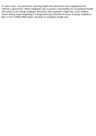 In some cases, new provisions covering health and safety have been negotiated into
collective agreements. When employers take a greater responsibility for occupational health
and safety it can change employee behaviour and employees might take a less militant
stance during wage bargaining if management pay attention to house-keeping. Implied in
Beer et al.'s (1984) HRM model, attention to workplace health and
 