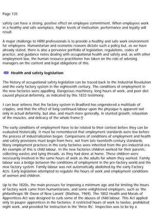 Page 135
safety can have a strong, positive effect on employee commitment. When employees work
in a healthy and safe workplace, higher levels of motivation, performance and loyalty will
result.
A major challenge to HRM professionals is to provide a healthy and safe work environment
for employees. Humanitarian and economic reasons dictate such a policy but, as we have
already stated, there is also a pervasive portfolio of legislation, regulations, codes of
practice, and guidance notes dealing with occupational health and safety and, as with other
employment law, the human resource practitioner has taken on the role of advising
managers on the content and legal obligations of this.
Health and safety legislation
The history of occupational safety legislation can be traced back to the Industrial Revolution
and the early factory system in the eighteenth century. The conditions of employment in
the new factories were appalling. Dangerous machinery, long hours of work, and poor diet
caused physical deformity, as indicated by this 1833 testimony:
I can bear witness that the factory system in Bradford has engendered a multitude of
cripples, and that the effect of long continued labour upon the physique is apparent not
only in actual deformity, but also, and much more generally, in stunted growth, relaxation
of the muscles, and delicacy of the whole frame.9
The early conditions of employment have to be related to their context before they can be
evaluated historically. It must be remembered that employment standards were low before
the process of industrialization began. Comparisons of conditions of employment and health
and safety provisions must begin from here, not from late twentieth-century standards.
Many employment practices in the early factories were inherited from the pre-industrial era.
An example of this is child labour. In the new factories children worked for their parents,
collecting wastes and tying threads, as they had done at home. These children were
necessarily involved in the same hours of work as the adults for whom they worked. Family
labour was a bridge between the conditions of employment in the pre-factory world and the
new factory system. Family labour was not automatically abolished by the early Factory
Acts. Early legislation attempted to regulate the hours of work and employment conditions
of women and children.
Up to the 1820s, the main pressure for imposing a minimum age and for limiting the hours
of factory work came from humanitarians, and some enlightened employers, such as 'the
philanthropic Mr Owen of New Lanark' (Mathias, 1969). The 1802 Health and Morals of
Apprentices Act was designed to curb some of the abuses of child labour. This Act applied
only to pauper apprentices in the factories; it restricted hours of work to twelve, prohibited
night work, and provided for instruction in the 'three Rs'. Inspection was to be by a
 