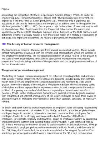Page 6
advocating the elimination of HRM as a specialised function (Storey, 1995). An earlier re-
engineering guru, Richard Schonberger, argued that HRM specialists were irrelevant. He
expressed it like this: 'The fat is non-productive staff, which not only is expensive but
actually is an obstacle to fast response and the pursuit of actions done for the good of the
whole organization' (1982, p. 197). Our approach rejects the notion of 'one best way' as will
be shown below. This chapter examines the theoretical debate about the nature and
significance of the new HRM paradigm. To make sense, however, of the HRM discourse and
determine whether it actually heralds a new theoretical model or is merely a repackaging of
old ideas, it is important to examine the history of personnel/HR management.
The history of human resource management
The foundation of modern HRM emerged from several interrelated sources. These include
conflict management associated with the tensions and contradictions which are inherent in
the employment relationship, the increased specialization of labour related to the growth in
the scale of work organizations, the scientific approach of management to managing
people, the 'empire building' activities of the specialists, and the employment-related law of
the last three decades.
The genesis of personnel management
The history of human resource management has reflected prevailing beliefs and attitudes
held in society about employees, the response of employers to public policy (for example,
health and safety and employment standards legislation) and reactions to trade union
growth. In the early stages of the Industrial Revolution in Britain, the extraordinary codes
of discipline and fines imposed by factory owners were, in part, a response to the serious
problem of imposing standards of discipline and regularity on an untrained workforce
(Mathias, 1969). In the 1840s common humanity and political pressure began to combine
with enlightened self-interest among a few of the larger employers to make them aware of
alternative ways of managing their workforce, other than coercion, sanctions, or monetary
reward.
In Britain and North America increasing numbers of employers were accepting responsibility
for the general welfare of their workers in the 1890s. In Britain, a number of philanthropic
employers began to develop a paternalistic care and concern for their employees. Such
employers tended to be strongly nonconformist in belief. From the 1890s Quaker
employers, for example, Cadbury and Rowntree, began to emphasize welfare by appointing
'industrial welfare' workers and building model factory villages. It was estimated that by
1914 there were probably between 60 and 70 welfare workers in Britain (Farnham, 1990, p.
20). Paternalistic employer policies were more evident in North America and Germany. In
the USA, Henry Ford's autoplant, for example, established a 'Sociological Department' to
administer personnel policies which were a concomitant of the '$5 a day' remuneration
 