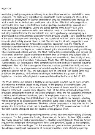 Page 136
ments for guarding dangerous machinery in textile mills where women and children were
employed. The early safety legislation was confined to textile factories and affected the
conditions of employment for women and children only. No limitations were imposed on
adult men in the textile factories, and it was not until the 1870s that safety regulations
extended to cover non-textile factories, such as pottery, match making, iron and steel
making, railways and shipping. During the period 1850 to 1900, Factory Acts were
amended, tightened and extended to new industries due to a combination of factors,
including social reformers, the inspectorate and, more significantly, campaigning by a
growing and more militant trade union movement. Eva and Oswald (1981) assert that many
of the work stoppages and campaigns, and the occasional 'mob riot', were over a variety of
issues in which safety at work played a part. The introduction of safety regulations was
painfully slow. Progress was hindered by consistent opposition from the majority of
employers who claimed the Factory Acts would make British industry uncompetitive. In
1856, for instance, employers succeeded in lowering the standards for guarding machinery
where women and children worked. The 1867 Factory Act extended safety laws beyond the
textile mills, and even began to abandon the myth that safety law's only purpose was to
protect women and children; adult male employees were considered, theoretically at least,
capable of protecting themselves (Hobsbawm, 1968). The 1901 Factories and Workshops
(Consolidation) Act introduced a more comprehensive health and safety code for industrial
workplaces. The 1901 Act drew together five other statutes passed since 1878, and was
followed in its turn by a large number of detailed regulations. It remained the governing Act
until the Factories Act of 1937. The subsequent Acts of 1948 and 1959 added some new
provisions but produced no fundamental changes in the scope and pattern of the
legislation. Industrial safety legislation was consolidated by the Factories Act of 1961.
The 1961 Factories Act defined a 'factory' as any premises in which two or more persons
are employed in manual labour in any process for the purpose of economic gain. One
aspect of the definition – a place cannot be a factory unless it is one in which manual
labour is performed – caused some litigation. Part I of the Act is concerned with general
provisions affecting the health of the factory employee. Thus, the Act establishes minimum
standards in factories on cleanliness, space for employees to work in, temperature,
ventilation, and lighting. The Act laid down very specific standards: for example, a factory
will be deemed to be overcrowded if the amount of cubic space is less than 400 cubic feet
for every employee in the workroom. The basic rule for temperature is that after the first 30
minutes the temperature should not be less than 60°F (15.5°C) in rooms where much of
the work is done sitting and does not involve serious physical effort.
Part II of the Act lays down general requirements aimed at promoting the safety of factory
employees. The Act governs the fencing of machinery in factories. Section 14(1) provides
that 'Every dangerous part of any machinery... shall be securely fenced'. There are further
requirements relating to lifting equipment, floors and gangways, access to the workplace,
ventilation and inflammable gas. The Act also contains general welfare provisions such as
the adequate supply and maintenance of washroom facilities, and a statutory reporting
 