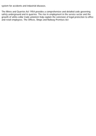 system for accidents and industrial diseases.
The Mines and Quarries Act 1954 provides a comprehensive and detailed code governing
safety underground and in quarries. The rise in employment in the service sector and the
growth of white-collar trade unionism help explain the extension of legal protection to office
and retail employees. The Offices, Shops and Railway Premises Act
 