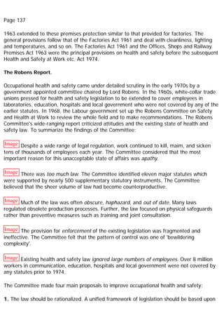 Page 137
1963 extended to these premises protection similar to that provided for factories. The
general provisions follow that of the Factories Act 1961 and deal with cleanliness, lighting
and temperatures, and so on. The Factories Act 1961 and the Offices, Shops and Railway
Premises Act 1963 were the principal provisions on health and safety before the subsequent
Health and Safety at Work etc. Act 1974.
The Robens Report.
Occupational health and safety came under detailed scrutiny in the early 1970s by a
government appointed committee chaired by Lord Robens. In the 1960s, white-collar trade
unions pressed for health and safety legislation to be extended to cover employees in
laboratories, education, hospitals and local government who were not covered by any of the
earlier statutes. In 1968, the Labour government set up the Robens Committee on Safety
and Health at Work to review the whole field and to make recommendations. The Robens
Committee's wide-ranging report criticized attitudes and the existing state of health and
safety law. To summarize the findings of the Committee:
Image Despite a wide range of legal regulation, work continued to kill, maim, and sicken
tens of thousands of employees each year. The Committee considered that the most
important reason for this unacceptable state of affairs was apathy.
Image There was too much law. The Committee identified eleven major statutes which
were supported by nearly 500 supplementary statutory instruments. The Committee
believed that the sheer volume of law had become counterproductive.
Image Much of the law was often obscure, haphazard, and out of date. Many laws
regulated obsolete production processes. Further, the law focused on physical safeguards
rather than preventive measures such as training and joint consultation.
Image The provision for enforcement of the existing legislation was fragmented and
ineffective. The Committee felt that the pattern of control was one of 'bewildering
complexity'.
Image Existing health and safety law ignored large numbers of employees. Over 8 million
workers in communication, education, hospitals and local government were not covered by
any statutes prior to 1974.
The Committee made four main proposals to improve occupational health and safety:
1. The law should be rationalized. A unified framework of legislation should be based upon
 