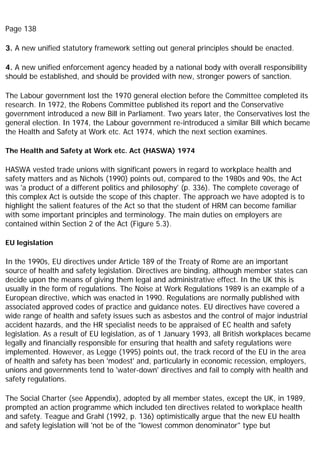Page 138
3. A new unified statutory framework setting out general principles should be enacted.
4. A new unified enforcement agency headed by a national body with overall responsibility
should be established, and should be provided with new, stronger powers of sanction.
The Labour government lost the 1970 general election before the Committee completed its
research. In 1972, the Robens Committee published its report and the Conservative
government introduced a new Bill in Parliament. Two years later, the Conservatives lost the
general election. In 1974, the Labour government re-introduced a similar Bill which became
the Health and Safety at Work etc. Act 1974, which the next section examines.
The Health and Safety at Work etc. Act (HASWA) 1974
HASWA vested trade unions with significant powers in regard to workplace health and
safety matters and as Nichols (1990) points out, compared to the 1980s and 90s, the Act
was 'a product of a different politics and philosophy' (p. 336). The complete coverage of
this complex Act is outside the scope of this chapter. The approach we have adopted is to
highlight the salient features of the Act so that the student of HRM can become familiar
with some important principles and terminology. The main duties on employers are
contained within Section 2 of the Act (Figure 5.3).
EU legislation
In the 1990s, EU directives under Article 189 of the Treaty of Rome are an important
source of health and safety legislation. Directives are binding, although member states can
decide upon the means of giving them legal and administrative effect. In the UK this is
usually in the form of regulations. The Noise at Work Regulations 1989 is an example of a
European directive, which was enacted in 1990. Regulations are normally published with
associated approved codes of practice and guidance notes. EU directives have covered a
wide range of health and safety issues such as asbestos and the control of major industrial
accident hazards, and the HR specialist needs to be appraised of EC health and safety
legislation. As a result of EU legislation, as of 1 January 1993, all British workplaces became
legally and financially responsible for ensuring that health and safety regulations were
implemented. However, as Legge (1995) points out, the track record of the EU in the area
of health and safety has been 'modest' and, particularly in economic recession, employers,
unions and governments tend to 'water-down' directives and fail to comply with health and
safety regulations.
The Social Charter (see Appendix), adopted by all member states, except the UK, in 1989,
prompted an action programme which included ten directives related to workplace health
and safety. Teague and Grahl (1992, p. 136) optimistically argue that the new EU health
and safety legislation will 'not be of the "lowest common denominator" type but
 