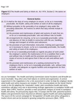 Page 139
Figure 5.3 The Health and Safety at Work etc. Act 1974, Section 2: the duties on
employers
General duties
2. (1) It shall be the duty of every employer to ensure, so far as is reasonably
practicable, the health, safety and welfare at work of all his employees.
(2) Without prejudice to the generality of an employer's duty under the
preceding subsection, the matters to which that duty extends include in
particular:
(a) the provision and maintenance of plant and systems of work that are,
so far as is reasonably practicable, safe and without risks to health;
(b) arrangements for ensuring, so far as is reasonably practicable, safety
and absence of risks to health in connection with the use, handling,
storage and transport of articles and substances;
(c) the provision of such information, instruction, training and supervision
as is necessary to ensure, so far as is reasonably practicable, the health
and safety at work of his employees;
(d) so far as is reasonably practicable as regards any place of work under
the employer's control, the maintenance of it in a condition that is safe
and without risks to health and the provision and maintenance of
means of access to and egress from it that are safe and without such
risks;
(e) the provision and maintenance of a working environment for his
employees that is, so far as is reasonably practicable, safe, without risks
to health, and adequate as regards facilities and arrangements for their
welfare at work.
ists are formidable. The Health and Safety Commission stated 'Accidents and ill-health are
never inevitable; they often arise from failures in control and organization. A central
requirement in the regulations is for a risk assessment in order to help the employer decide
what health and safety measures are needed.' If the ensuing debate on the Social Charter
results in the EU adopting the 'maximalist' model, joint consultative health and safety
committees will play a key role in determining strategic approaches to workplace health and
safety. Bain (1997), however, provides a more pessimistic analysis of trends in workplace
health and safety. He persuasively argues that, in Europe and the USA, powerful business
lobbies and governments have mounted an offensive against health and safety legislation.
The source of the current campaign for 'deregulation' of health and safety safeguards is
market driven and can be located in growing competitive pressures (Bain, 1997).
 