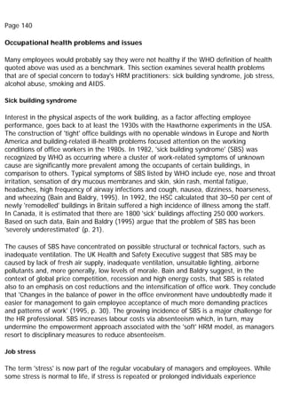 Page 140
Occupational health problems and issues
Many employees would probably say they were not healthy if the WHO definition of health
quoted above was used as a benchmark. This section examines several health problems
that are of special concern to today's HRM practitioners: sick building syndrome, job stress,
alcohol abuse, smoking and AIDS.
Sick building syndrome
Interest in the physical aspects of the work building, as a factor affecting employee
performance, goes back to at least the 1930s with the Hawthorne experiments in the USA.
The construction of 'tight' office buildings with no openable windows in Europe and North
America and building-related ill-health problems focused attention on the working
conditions of office workers in the 1980s. In 1982, 'sick building syndrome' (SBS) was
recognized by WHO as occurring where a cluster of work-related symptoms of unknown
cause are significantly more prevalent among the occupants of certain buildings, in
comparison to others. Typical symptoms of SBS listed by WHO include eye, nose and throat
irritation, sensation of dry mucous membranes and skin, skin rash, mental fatigue,
headaches, high frequency of airway infections and cough, nausea, dizziness, hoarseness,
and wheezing (Bain and Baldry, 1995). In 1992, the HSC calculated that 30–50 per cent of
newly 'remodelled' buildings in Britain suffered a high incidence of illness among the staff.
In Canada, it is estimated that there are 1800 'sick' buildings affecting 250 000 workers.
Based on such data, Bain and Baldry (1995) argue that the problem of SBS has been
'severely underestimated' (p. 21).
The causes of SBS have concentrated on possible structural or technical factors, such as
inadequate ventilation. The UK Health and Safety Executive suggest that SBS may be
caused by lack of fresh air supply, inadequate ventilation, unsuitable lighting, airborne
pollutants and, more generally, low levels of morale. Bain and Baldry suggest, in the
context of global price competition, recession and high energy costs, that SBS is related
also to an emphasis on cost reductions and the intensification of office work. They conclude
that 'Changes in the balance of power in the office environment have undoubtedly made it
easier for management to gain employee acceptance of much more demanding practices
and patterns of work' (1995, p. 30). The growing incidence of SBS is a major challenge for
the HR professional. SBS increases labour costs via absenteeism which, in turn, may
undermine the empowerment approach associated with the 'soft' HRM model, as managers
resort to disciplinary measures to reduce absenteeism.
Job stress
The term 'stress' is now part of the regular vocabulary of managers and employees. While
some stress is normal to life, if stress is repeated or prolonged individuals experience
 