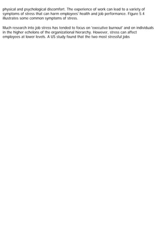 physical and psychological discomfort. The experience of work can lead to a variety of
symptoms of stress that can harm employees' health and job performance. Figure 5.4
illustrates some common symptoms of stress.
Much research into job stress has tended to focus on 'executive burnout' and on individuals
in the higher echelons of the organizational hierarchy. However, stress can affect
employees at lower levels. A US study found that the two most stressful jobs
 