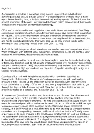 Page 142
2. Frustration, a result of a motivation being blocked to prevent an individual from
achieving a desired goal, is a major stressor. A clerical employee, trying to finish a major
report before finishing time, is likely to become frustrated by repeated PC breakdowns that
prevent attainment of the goal. Huczynski and Buchanan (1991) draw on Swedish research
to illustrate the frustration of information technology.
Office workers who used to wait happily for hours while folders were retrieved from filing
cabinets now complain when their computer terminals do not give them instant information
on request... Stress arose mainly from computer breakdowns and telephone calls which
interrupted their work. The employees never know how long these interruptions would last,
and had to watch helplessly while their work piled up. So they worked rapidly in the
mornings in case something stopped them later (1991, p. 352).
3. Conflicts, both interpersonal and inter-team, are another source of occupational stress.
When employees with different social experiences, personalities, needs and points of view
interact with co-workers, disagreements may cause stress.
4. Job design is a further cause of stress in the workplace. Jobs that have a limited variety
of tasks, low discretion, and do not activate employees' upper level needs may cause stress.
Huczynski and Buchanan (1991) report research showing that the most stressful jobs are
those that combine high workload and low discretion. Craig also identifies job design as a
stressor for office workers.
Countless office staff work in high bureaucracies which have been described as
'honeycombs of depression'. The work you're doing can make you sick: work under
pressure of time, to keep up the production quotas or deadlines, work that 'drives you
crazy' because it's so boring... Office workers frequently keep tablets in their desks to get
through the days, or take frequent days off. They then go to their doctor, where the
problem is treated as a personal one, in isolation (1981, p. 10).
5. Harassment (sexual and racial) at work is another source of stress. Sexual harassment
can take two forms. First is a hostile environment that involves behaviour that is
unwelcome and undesirable or offensive. This kind of sexual harassment would include, for
example, unwanted propositions and sexual innuendo. It can be difficult for an HR manager
to convince employees and other managers to take this kind of sexual harassment
seriously. It is often viewed as a joke, something to do with 'chatting-up' attractive female
co-workers or bottom pinching. However, evidence of behaviour that is sufficiently severe
or pervasive as to cause changes in the conditions of employment can lead to a legal case.
The second form of sexual harassment is quid pro quo harassment, which is essentially a
kind of sex-for-promotion blackmail. The alleged perpetrator is normally a superior, and the
blackmail is either 'give in to my sexual desires and I'll give you promotion' or 'give in or
your job prospects will suffer'. Both forms of sexual harassment are about power
 