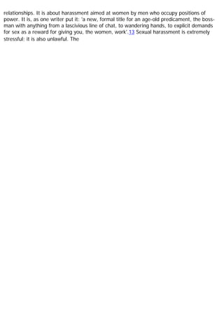 relationships. It is about harassment aimed at women by men who occupy positions of
power. It is, as one writer put it: 'a new, formal title for an age-old predicament, the boss-
man with anything from a lascivious line of chat, to wandering hands, to explicit demands
for sex as a reward for giving you, the women, work'.13 Sexual harassment is extremely
stressful; it is also unlawful. The
 