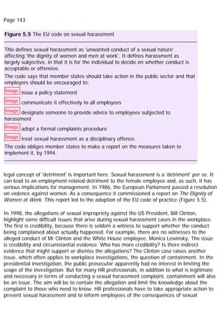 Page 143
Figure 5.5 The EU code on sexual harassment
This defines sexual harassment as 'unwanted conduct of a sexual nature'
affecting 'the dignity of women and men at work'. It defines harassment as
largely subjective, in that it is for the individual to decide on whether conduct is
acceptable or offensive.
The code says that member states should take action in the public sector and that
employers should be encouraged to:
Image issue a policy statement
Image communicate it effectively to all employees
Image designate someone to provide advice to employees subjected to
harassment
Image adopt a formal complaints procedure
Image treat sexual harassment as a disciplinary offence.
The code obliges member states to make a report on the measures taken to
implement it, by 1994.
legal concept of 'detriment' is important here. Sexual harassment is a 'detriment' per se. It
can lead to an employment-related detriment to the female employee and, as such, it has
serious implications for management. In 1986, the European Parliament passed a resolution
on violence against women. As a consequence it commissioned a report on The Dignity of
Women at Work. This report led to the adoption of the EU code of practice (Figure 5.5).
In 1998, the allegations of sexual impropriety against the US President, Bill Clinton,
highlight some difficult issues that arise during sexual harassment cases in the workplace.
The first is credibility, because there is seldom a witness to support whether the conduct
being complained about actually happened. For example, there are no witnesses to the
alleged conduct of Mr Clinton and the White House employee, Monica Lewinsky. The issue
is credibility and circumstantial evidence. Who has more credibility? Is there indirect
evidence that might support or dismiss the allegations? The Clinton case raises another
issue, which often applies to workplace investigations, the question of containment. In the
presidential investigation, the public prosecutor apparently had no interest in limiting the
scope of the investigation. But for many HR professionals, in addition to what is legitimate
and necessary in terms of conducting a sexual harassment complaint, containment will also
be an issue. The aim will be to contain the allegation and limit the knowledge about the
complaint to those who need to know. HR professionals have to take appropriate action to
prevent sexual harassment and to inform employees of the consequences of sexual
 