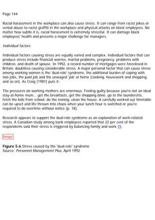 Page 144
Racial harassment in the workplace can also cause stress. It can range from racist jokes or
verbal abuse to racist graffiti in the workplace and physical attacks on black employees. No
matter how subtle it is, racial harassment is extremely stressful. It can damage black
employees' health and presents a major challenge for managers.
Individual factors
Individual factors causing stress are equally varied and complex. Individual factors that can
produce stress include financial worries, marital problems, pregnancy, problems with
children, and death of spouse. In 1992, a record number of mortgages were foreclosed in
Britain, doubtless causing considerable stress. A major personal factor that can cause stress
among working women is the 'dual-role' syndrome, the additional burden of coping with
two jobs, the paid job and the unwaged 'job' at home (cooking, housework and shopping,
and so on). As Craig (1981) puts it:
The pressures on working mothers are enormous. Feeling guilty because you're not an ideal
stay-at-home mum... get the breakfasts, get the shopping done, go to the launderette,
fetch the kids from school, do the ironing, clean the house. A carefully worked out timetable
can be upset and life thrown into chaos when your lunch hour is switched or you're
required to do overtime without notice (p. 18).
Research appears to support the dual-role syndrome as an explanation of work-related
stress. A Canadian study among bank employees reported that 22 per cent of the
respondents said their stress is triggered by balancing family and work.15
Image
Figure 5.6 Stress caused by the 'dual-role' syndrome
Source: Personnel Management Plus, April 1992
 