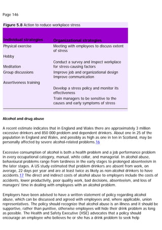 Page 146
Figure 5.8 Action to reduce workplace stress
Individual strategies Organizational strategies
Physical exercise Meeting with employees to discuss extent
of stress
Hobby
Meditation
Conduct a survey and inspect workplace
for stress-causing factors
Group discussions Improve job and organizational design
Improve communication
Assertiveness training
Develop a stress policy and monitor its
effectiveness
Train managers to be sensitive to the
causes and early symptoms of stress
Alcohol and drug abuse
A recent estimate indicates that in England and Wales there are approximately 3 million
excessive drinkers and 850 000 problem and dependent drinkers. About one in 25 of the
population in England and Wales, and possibly as high as one in ten in Scotland, may be
personally affected by severe alcohol-related problems.16
Excessive consumption of alcohol is both a health problem and a job performance problem
in every occupational category, manual, white collar, and managerial. In alcohol abuse,
behavioural problems range from tardiness in the early stages to prolonged absenteeism in
the later stages. A US study estimated that problem drinkers are absent from work, on
average, 22 days per year and are at least twice as likely as non-alcohol drinkers to have
accidents.17 The direct and indirect costs of alcohol abuse to employers include the costs of
accidents, lower productivity, poor quality work, bad decisions, absenteeism, and loss of
managers' time in dealing with employees with an alcohol problem.
Employers have been advised to have a written statement of policy regarding alcohol
abuse, which can be discussed and agreed with employees and, where applicable, union
representatives. The policy should recognize that alcohol abuse is an illness and it should be
supportive, rather than punitive, otherwise employees will hide their drink problem as long
as possible. The Health and Safety Executive (HSE) advocates that a policy should
encourage an employee who believes he or she has a drink problem to seek help
 