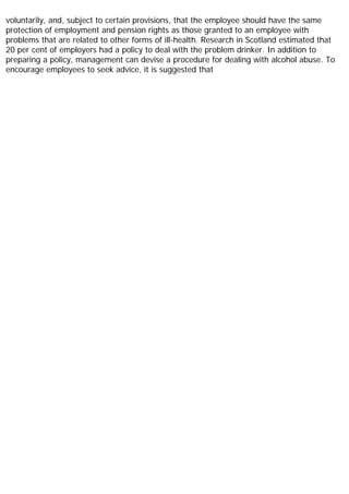 voluntarily, and, subject to certain provisions, that the employee should have the same
protection of employment and pension rights as those granted to an employee with
problems that are related to other forms of ill-health. Research in Scotland estimated that
20 per cent of employers had a policy to deal with the problem drinker. In addition to
preparing a policy, management can devise a procedure for dealing with alcohol abuse. To
encourage employees to seek advice, it is suggested that
 