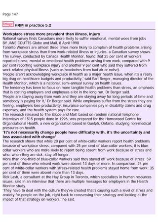 Page 147
Image HRM in practice 5.2
Workplace stress more prevalent than illness, injury
National survey finds Canadians more likely to suffer emotional, mental woes from jobs
BY JANE COUTTS Globe and Mail, 8 April 1998
Toronto Workers are almost three times more likely to complain of health problems arising
from workplace stress than from work-related illness or injuries, a Canadian survey shows.
The survey, conducted by Canada Health Monitor, found that 25 per cent of workers
reported stress, mental or emotional health problems arising from work, compared with 9
per cent reporting workplace injury and another 9 per cent who said they suffered from
work-related physical illness (such as headaches from bad air or noise).
'People aren't acknowledging workplace ill health as a major health issue, when it's a really
big drag on healthcare budgets and productivity,' said Earl Berger, managing director of the
Health Monitor, which is a national, semi-annual survey on health issues.
The tendency has been to focus on more tangible health problems than stress, an emphasis
that is costing employers and employees a lot in the long run, Dr Berger said.
'People are staying away from work and they are staying away for long periods of time and
somebody is paying for it,' Dr Berger said. While employees suffer from the stress they are
feeling, employers lose productivity, insurance companies pay in disability claims and drug
expenses, and the health system pays for care.
The research released to The Globe and Mail, based on random national telephone
interviews of 1515 people done in 1996, was prepared for the Homewood Centre for
Organizational Health, a new organization based in Guelph, Ontario, studying non-medical
pressures on health.
'It's not necessarily change people have difficulty with, it's the uncertainty and
loss associated with change'
The research shows that while 20 per cent of white-collar workers report health problems
because of workplace stress, compared with 25 per cent of blue-collar workers, it is blue-
collar workers who are more likely to report being absent from work because of stress and
who, when they are sick, stay off longer.
More than one-third of blue-collar workers said they stayed off work because of stress: 59
per cent of those who missed work were absent 13 days or more. In comparison, 24 per
cent of white-collar workers with stress-related health problems stayed home from work: 35
per cent of them were absent more than 13 days.
Rick Lash, a consultant at the Hay Group in Toronto, which specializes in human resources
issues, said in an interview that there are multiple messages for employers in the Health
Monitor study.
'They have to deal with the culture they've created that's causing such a level of stress and
anxiety for people on the job, right back to reassessing their strategy and looking at the
impact of that strategy on workers,' he said.
 