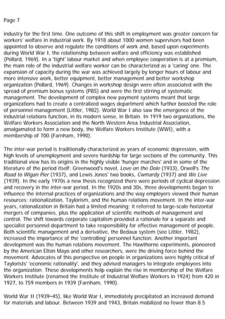Page 7
industry for the first time. One outcome of this shift in employment was greater concern for
workers' welfare in industrial work. By 1918 about 1000 women supervisors had been
appointed to observe and regulate the conditions of work and, based upon experiments
during World War I, the relationship between welfare and efficiency was established
(Pollard, 1969). In a 'tight' labour market and when employee cooperation is at a premium,
the main role of the industrial welfare worker can be characterized as a 'caring' one. The
expansion of capacity during the war was achieved largely by longer hours of labour and
more intensive work, better equipment, better management and better workshop
organization (Pollard, 1969). Changes in workshop design were often associated with the
spread of premium bonus systems (PBS) and were the first stirring of systematic
management. The development of complex new payment systems meant that large
organizations had to create a centralized wages department which further boosted the role
of personnel management (Littler, 1982). World War I also saw the emergence of the
industrial relations function, in its modern sense, in Britain. In 1919 two organizations, the
Welfare Workers Association and the North Western Area Industrial Association,
amalgamated to form a new body, the Welfare Workers Institute (WWI), with a
membership of 700 (Farnham, 1990).
The inter-war period is traditionally characterized as years of economic depression, with
high levels of unemployment and severe hardship for large sections of the community. This
traditional view has its origins in the highly visible 'hunger marches' and in some of the
literature of the period itself: Greenwood's novel, Love on the Dole (1933), Orwell's The
Road to Wigan Pier (1937), and Lewis Jones' two books, Cwmardy (1937) and We Live
(1939). In the early 1970s a new thesis recognized there were periods of cyclical depression
and recovery in the inter-war period. In the 1920s and 30s, three developments began to
influence the internal practices of organizations and the way employers viewed their human
resources: rationalization, Taylorism, and the human relations movement. In the inter-war
years, rationalization in Britain had a limited meaning; it referred to large-scale horizontal
mergers of companies, plus the application of scientific methods of management and
control. The shift towards corporate capitalism provided a rationale for a separate and
specialist personnel department to take responsibility for effective management of people.
Both scientific management and a derivative, the Bedaux system (see Littler, 1982),
increased the importance of the 'controlling' personnel function. Another important
development was the human relations movement. The Hawthorne experiments, pioneered
by the American Elton Mayo and other researchers, were the driving force behind the
movement. Advocates of this perspective on people in organizations were highly critical of
Taylorists' 'economic rationality', and they advised managers to integrate employees into
the organization. These developments help explain the rise in membership of the Welfare
Workers Institute (renamed the Institute of Industrial Welfare Workers in 1924) from 420 in
1927, to 759 members in 1939 (Farnham, 1990).
World War II (1939–45), like World War I, immediately precipitated an increased demand
for materials and labour. Between 1939 and 1943, Britain mobilized no fewer than 8.5
 