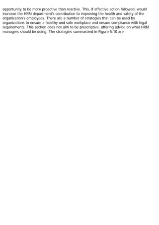 opportunity to be more proactive than reactive. This, if effective action followed, would
increase the HRM department's contribution to improving the health and safety of the
organization's employees. There are a number of strategies that can be used by
organizations to ensure a healthy and safe workplace and ensure compliance with legal
requirements. This section does not aim to be prescriptive, offering advice on what HRM
managers should be doing. The strategies summarized in Figure 5.10 are
 