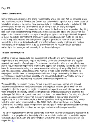 Page 152
Exhibit commitment
Senior management carries the prime responsibility under the 1974 Act for ensuring a safe
and healthy workplace. The Robens Committee believed that 'apathy' was a major cause of
workplace accidents. No matter how much activity on health and safety is initiated by HR
professionals, health and safety should be an integral part of every manager's
responsibility, from the chief executive officer down to the lowest level supervisor. Anything
less than total support from top management raises questions about the sincerity of the
organization's commitment in the eyes of employees, government agencies and the public
at large. To exhibit commitment, managers' salaries and promotion might be tied to a
satisfactory safety record and compliance. Larger organizations have also appointed
specialists in the area, including health and safety officers, safety engineer and medical
technicians. If the safety officer is to be effective she or he must be given adequate
authority in the management hierarchy to implement changes.
Inspect the workplace
Another proactive approach to the management of health and safety is regular formal
inspections of the workplace, regular monitoring of the work environment and regular
physical examination of employees. For example, construction sites and manufacturing
plants require regular inspections to check the application of safety standards and relevant
laws. In some manufacturing processes frequent monitoring of air quality, levels of dust
and noise is needed. Organizations may monitor a wide range of matters relating to
employees' health, from routine eye tests and chest X-rays to screening for breast and
cervical cancer and incidents of infertility and abnormal childbirths. A 'health' survey of
employees can also help identify hazardous and unhealthy processes.
We can identify three main types of formal inspection, accident, special and general.
Accident inspections will follow an accident or dangerous incident ('near miss') in the
workplace. Special inspections might concentrate on a particular work station, system of
work or hazard. The safety committee might decide that it is necessary to examine the
training of fork-lift truck operators or dust problems; this would be the first step in a plan of
action. A comprehensive survey of the entire workplace is the purpose of general
inspections. In a unionized workplace these inspections are frequently conducted jointly
with the union safety representative. The SRSC (Safety Representatives and Safety
Committees) Guidance Notes recognize the advantages in formal general inspections being
jointly conducted by the employer or manager and union safety representative.
The safety representatives should coordinate their work to avoid unnecessary duplication. It
will often be appropriate for the safety officer or specialist advisers to be available to give
technical advice on health and safety matters which may arise during the course of the
inspection.30
 
