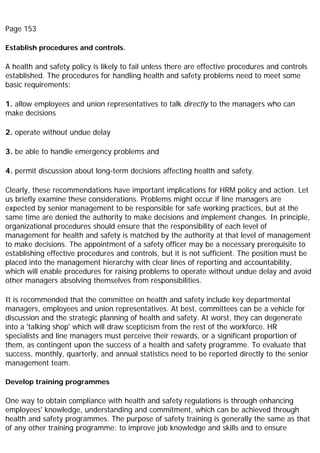 Page 153
Establish procedures and controls.
A health and safety policy is likely to fail unless there are effective procedures and controls
established. The procedures for handling health and safety problems need to meet some
basic requirements:
1. allow employees and union representatives to talk directly to the managers who can
make decisions
2. operate without undue delay
3. be able to handle emergency problems and
4. permit discussion about long-term decisions affecting health and safety.
Clearly, these recommendations have important implications for HRM policy and action. Let
us briefly examine these considerations. Problems might occur if line managers are
expected by senior management to be responsible for safe working practices, but at the
same time are denied the authority to make decisions and implement changes. In principle,
organizational procedures should ensure that the responsibility of each level of
management for health and safety is matched by the authority at that level of management
to make decisions. The appointment of a safety officer may be a necessary prerequisite to
establishing effective procedures and controls, but it is not sufficient. The position must be
placed into the management hierarchy with clear lines of reporting and accountability,
which will enable procedures for raising problems to operate without undue delay and avoid
other managers absolving themselves from responsibilities.
It is recommended that the committee on health and safety include key departmental
managers, employees and union representatives. At best, committees can be a vehicle for
discussion and the strategic planning of health and safety. At worst, they can degenerate
into a 'talking shop' which will draw scepticism from the rest of the workforce. HR
specialists and line managers must perceive their rewards, or a significant proportion of
them, as contingent upon the success of a health and safety programme. To evaluate that
success, monthly, quarterly, and annual statistics need to be reported directly to the senior
management team.
Develop training programmes
One way to obtain compliance with health and safety regulations is through enhancing
employees' knowledge, understanding and commitment, which can be achieved through
health and safety programmes. The purpose of safety training is generally the same as that
of any other training programme: to improve job knowledge and skills and to ensure
 