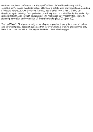 optimum employee performance at the specified level. In health and safety training,
specified performance standards include attention to safety rules and regulations regarding
safe work behaviour. Like any other training, health and safety training should be
developed systematically. First, problems or training needs are identified by inspection, by
accident reports, and through discussion at the health and safety committee. Next, the
planning, execution and evaluation of the training take place (Chapter 10).
The HASAWA 1974 imposes a duty on employers to provide training to ensure a healthy
and safe workplace. Research suggests that safety awareness training programmes only
have a short-term effect on employees' behaviour. This would suggest
 