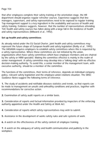 Page 154
that after employees complete their safety training at the orientation stage, the HR
department should organize regular refresher courses. Experience suggests that line
managers, supervisors, and safety representatives need to be exposed to regular training.
Top management support is a key ingredient in the availability and success of health and
safety training. Evidence suggests, however, that the number of representatives attending
TUC health and safety courses has fallen along with a large fall in the incidence of health
and safety representatives (Millward et al., 1992).
Set up health and safety committees
As already noted under the EU Social Charter, joint health and safety committees may
represent the future shape of European health and safety legislation (Reilly et al., 1995).
The HASAWA requires employers to establish safety committees where this is requested by
a safety representative. Where these committees are not initiated by the union,
organizations often have safety committees which have employee members and are chaired
by the safety or HRM specialist. Making the committee effective is mainly in the realm of
senior management. A safety committee may develop into a 'talking shop' with no effective
decision-making authority. To avoid this, a senior member of the management team, with
executive authority, should be a member of the committee.
The functions of the committees, their terms of reference, depends on individual company
policy, relevant safety legislation and the employee-union relations situation. The SRSC
Guidance Notes suggest the following terms of reference.
1. The study of accidents and notifiable diseases statistics and trends, so that reports can
be made to management on unsafe and unhealthy conditions and practices, together with
recommendations for corrective action.
2. Examination of safety audit reports on a similar basis.
3. Consideration of reports and factual information provided by inspectors of the enforcing
authority appointed under the Health and Safety at Work Act.
4. Consideration of reports which safety representatives may wish to submit.
5. Assistance in the development of works safety rules and safe systems of work.
6. A watch on the effectiveness of the safety content of employee training.
7. A watch on the adequacy of safety and health communication and publicity in the
workplace.
 