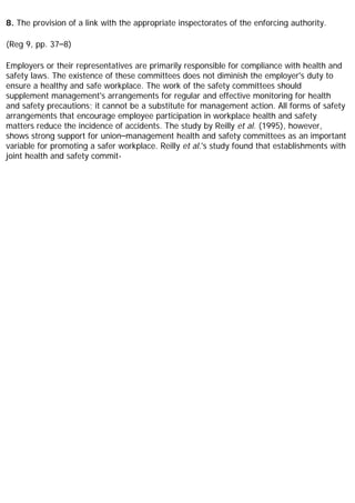 8. The provision of a link with the appropriate inspectorates of the enforcing authority.
(Reg 9, pp. 37–8)
Employers or their representatives are primarily responsible for compliance with health and
safety laws. The existence of these committees does not diminish the employer's duty to
ensure a healthy and safe workplace. The work of the safety committees should
supplement management's arrangements for regular and effective monitoring for health
and safety precautions; it cannot be a substitute for management action. All forms of safety
arrangements that encourage employee participation in workplace health and safety
matters reduce the incidence of accidents. The study by Reilly et al. (1995), however,
shows strong support for union–management health and safety committees as an important
variable for promoting a safer workplace. Reilly et al.'s study found that establishments with
joint health and safety commit-
 