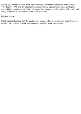 and safety committees were much less commonly found in non-unionized workplaces in
1984 than in 1990, and the decline in health and safety representatives was particularly
marked in the service sector. Table 5.1 shows the arrangements for dealing with health and
safety in Britain for each broad sector in the economy.
Monitor policy
Safety specialists argue that the safety policy should reflect the employer's commitment to
develop safe systems of work, and to pursue a healthy work environment.
 