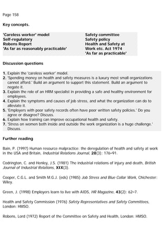 Page 158
Key concepts.
'Careless worker' model
Self-regulatory
Robens Report
'As far as reasonably practicable'
Safety committee
Safety policy
Health and Safety at
Work etc. Act 1974
'As far as practicable'
Discussion questions
1. Explain the 'careless worker' model.
2. 'Spending money on health and safety measures is a luxury most small organizations
cannot afford.' Build an argument to support this statement. Build an argument to
negate it.
3. Explain the role of an HRM specialist in providing a safe and healthy environment for
employees.
4. Explain the symptoms and causes of job stress, and what the organization can do to
alleviate it.
5. 'Employers with poor safety records often have poor written safety policies.' Do you
agree or disagree? Discuss.
6. Explain how training can improve occupational health and safety.
7. 'Stress on women both inside and outside the work organization is a huge challenge.'
Discuss.
Further reading
Bain, P. (1997) Human resource malpractice: the deregulation of health and safety at work
in the USA and Britain, Industrial Relations Journal, 28(3): 176–91.
Codrington, C. and Henley, J.S. (1981) The industrial relations of injury and death, British
Journal of Industrial Relations, XIX(3).
Cooper, C.G.L. and Smith M.G.J. (eds) (1985) Job Stress and Blue Collar Work, Chichester:
Wiley.
Green, J. (1998) Employers learn to live with AIDS, HR Magazine, 43(2): 62–7.
Health and Safety Commission (1976) Safety Representatives and Safety Committees,
London: HMSO.
Robens, Lord (1972) Report of the Committee on Safety and Health, London: HMSO.
 