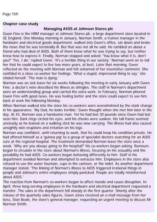 Page 159
Chapter case study
Managing AIDS at Johnson Stores plc
Gwen Fine is the HRM manager at Johnson Stores plc, a large department store located in
SE England. One Monday morning in January, Norman Smith, a trainee manager in the
hardware and electrical goods department, walked into Gwen's office, sat down and broke
the news that he was terminally ill. But that was not all he said. He rambled on about a
friend who had died of AIDS. Both of them knew what he was trying to say, but neither
knew how to express it. Finally, Norman stopped and asked: 'You know what it is, don't
you?' 'Yes, I do,' replied Gwen. 'It's a terrible thing in our society.' Norman went on to tell
her that he could expect to live two more years, at best. Later that morning, Gwen
reflected on the meeting with Norman and felt ashamed of her insensitive comment. She
confided in a close co-worker her feelings. 'What a stupid, impersonal thing to say,' she
chided herself. 'The man is dying.'
Norman was on sick leave for six weeks following the meeting in early January with Gwen
Fine; a doctor's note described his illness as shingles. The staff in Norman's department
were an understanding group and carried the extra work. In February, Norman phoned
Gwen Fine with good news. He was feeling better and the store could expect to see him
back at work the following Monday.
When Norman walked into the store his co-workers were overwhelmed by the stark change
in his appearance. 'My God, he looks terrible,' Gwen thought when she met him later in the
day. At 43, Norman was a handsome man. Yet he had lost 30 pounds since Gwen had last
seen him. Dark rings circled his eyes, and his cheeks were sunken. His tall frame seemed
unsteady as he leaned on a walking stick he was now carrying. The illness had also caused
unsightly skin eruptions and irritation on his legs.
Norman was confident, until returning to work, that he could keep his condition private. He
had offered himself as a 'guinea pig' to a group of specialist doctors searching for an AIDS
cure at the regional hospital. The treatment demanded Norman leave the store once a
week. 'Why are you always going to the hospital?' his co-workers began asking. Rumours
began to circulate in the store about Norman's illness, focusing on his sexuality and the
possibility he had AIDS. Co-workers began behaving differently to him. Staff in his
department avoided Norman and attempted to ostracize him. Employees in the store also
refused to use the water fountain, cups in the canteen, or the toilet. As another department
manager stated, 'The linking of Norman's illness to AIDS triggered irrational things in
people and Johnson's entire employees simply panicked. People are totally misinformed
about AIDS.'
The reaction from Norman's co-workers began to affect morale and cause disruption. In
April, three long-serving employees in the hardware and electrical department requested a
transfer. The sales in the department fell sharply in the first quarter. Shortly after the
release of the quarterly sales figures, Gwen Jones received an e-mail message from her
boss, Stan Beale, the store's general manager, requesting an urgent meeting to discuss Mr
Norman Smith.
 