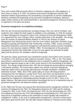 Page 8
there were nearly 5500 personnel officers in factories employing over 250 employees, or
three times as many as in 1939. The pattern of personnel management activities and
industrial relations bequeathed by the extraordinary arrangements of wartime mobilization
therefore contained the beginnings of the personnel management orthodoxy. Moreover,
unlike welfare activity at the end of World War I, personnel management continued to grow
in importance in the post-war period.
Personnel management: an established orthodoxy
After the war the personnel profession emerged stronger than ever and its members, and
academics who studied the field, began to establish a new orthodoxy. In 1946 the Institute
of Labour Management changed its name to the Institute of Personnel Management (IPM).
It is argued that the name changes reflect a gender dimension to the discipline. The change
from the Institute of Industrial Welfare Workers in 1924 to the Institute of Labour
Management was influenced by concern that the term 'welfare' projected a feminine image
among the growing and influential male membership (Townley, 1994). In post-secondary
educational institutions, personnel management and industrial relations became mandatory
courses for most business students (Pitfield, 1984). The development of the personnel
management function after World War II must be seen against the backcloth of public
policy and the pressure for workplace collective bargaining.
The post-war Labour government was committed to greater intervention in the economy;
'to combine a free democracy with a planned economy' (Coates, 1975, p. 46). The Labour
government's commitment to full employment led to a growth of collective bargaining, and
government agencies began to take a more active interest in the functioning of the labour
market. The change of government after 1951 did not change the general pattern emerging
in the British economy. The Conservative cabinet was anxious to prevent widespread
industrial conflict and to encourage industrial peace through conciliation, mediation and
arbitration (Crouch, 1982). Since 1960, public policy on issues affecting personnel
management has not followed a steady trend. There have been vast fluctuations as one
government has succeeded another, or as a government has revised its approach to
regulating the employment relationship partway through its term of office. There is no
doubt, however, that government intervention encouraged the rise of a substantial corps of
personnel management and industrial relations specialists.
In the 1960s and 70s laws were passed that affected personnel management activities: the
Contract of Employment Act 1963, the Redundancy Payments Act 1965 and the Industry
Training Act 1964. In the 1970s, the Equal Pay Act 1970, the Sex Discrimination Act 1975,
the Employment Protection Act 1975 and Employment (Consolidation) Act 1978 were the
main pieces of legislation relating to the promotion of sexual equality and standards in
employment. Further, in the area of compensation management, successive Conservative
and Labour governments blew 'hot and cold' towards voluntary or statutory income policy.
 