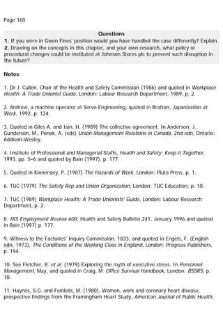 Page 160
Questions
1. If you were in Gwen Fines' position would you have handled the case differently? Explain.
2. Drawing on the concepts in this chapter, and your own research, what policy or
procedural changes could be instituted at Johnson Stores plc to prevent such disruption in
the future?
Notes
1. Dr J. Cullen, Chair of the Health and Safety Commission (1986) and quoted in Workplace
Health: A Trade Unionist Guide, London: Labour Research Department, 1989, p. 2.
2. Andrew, a machine operator at Servo Engineering, quoted in Bratton, Japanization at
Work, 1992, p. 124.
3. Quoted in Giles A. and Iain, H. (1989) The collective agreement. In Anderson, J.,
Gunderson, M., Ponak, A. (eds) Union-Management Relations in Canada, 2nd edn, Ontario:
Addison-Wesley.
4. Institute of Professional and Managerial Staffs, Health and Safety: Keep it Together,
1993, pp. 5–6 and quoted by Bain (1997), p. 177.
5. Quoted in Kinnersley, P. (1987) The Hazards of Work, London: Pluto Press, p. 1.
6. TUC (1979) The Safety Rep and Union Organization, London: TUC Education, p. 10.
7. TUC (1989) Workplace Health: A Trade Unionists' Guide, London: Labour Research
Department, p. 2.
8. IRS Employment Review 600: Health and Safety Bulletin 241, January 1996 and quoted
in Bain (1997) p. 177.
9. Witness to the Factories' Inquiry Commission, 1833, and quoted in Engels, F. (English
edn, 1973), The Conditions of the Working Class in England, London: Progress Publishers,
p. 194.
10. See Fletcher, B. et al. (1979) Exploring the myth of executive stress. In Personnel
Management, May, and quoted in Craig, M. Office Survival Handbook, London: BSSRS, p.
10.
11. Haynes, S.G. and Feinleils, M. (1980), Women, work and coronary heart disease,
prospective findings from the Framingham Heart Study, American Journal of Public Health,
 