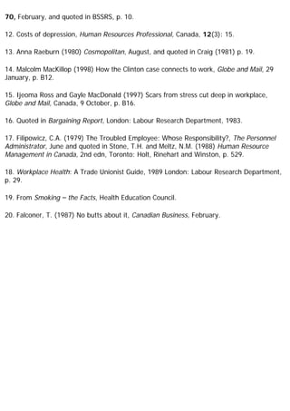 70, February, and quoted in BSSRS, p. 10.
12. Costs of depression, Human Resources Professional, Canada, 12(3): 15.
13. Anna Raeburn (1980) Cosmopolitan, August, and quoted in Craig (1981) p. 19.
14. Malcolm MacKillop (1998) How the Clinton case connects to work, Globe and Mail, 29
January, p. B12.
15. Ijeoma Ross and Gayle MacDonald (1997) Scars from stress cut deep in workplace,
Globe and Mail, Canada, 9 October, p. B16.
16. Quoted in Bargaining Report, London: Labour Research Department, 1983.
17. Filipowicz, C.A. (1979) The Troubled Employee: Whose Responsibility?, The Personnel
Administrator, June and quoted in Stone, T.H. and Meltz, N.M. (1988) Human Resource
Management in Canada, 2nd edn, Toronto: Holt, Rinehart and Winston, p. 529.
18. Workplace Health: A Trade Unionist Guide, 1989 London: Labour Research Department,
p. 29.
19. From Smoking – the Facts, Health Education Council.
20. Falconer, T. (1987) No butts about it, Canadian Business, February.
 