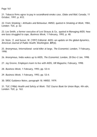 Page 161
21. Tobacco firms agree to pay in secondhand-smoke case, Globe and Mail, Canada, 11
October, 1997, p. A12.
22. From Smoking – Attitudes and Behaviour, HMSO, quoted in Smoking at Work, 1984,
London: TUC, p. 62.
23. Lee Smith, a former executive of Levi Strauss & Co., quoted in Managing AIDS: how
one boss struggled to cope, Business Week, 1 February, 1993, p. 48.
24. Stein, 'Z. and Susser, M. (1997) Editorial: AIDS –an update on the global dynamics,
American Journal of Public Health, Washington, 87(6).
25. Anonymous, International: serial killer at large, The Economist, London, 7 February,
1998.
26. Anonymous, India wakes up to AIDS, The Economist, London, 20 Dec–2 Jan, 1998.
27. Jay Greene, Employers learn to live with AIDS, HR Magazine, February, 1998.
28. Business Week, 1 February, 1993, pp. 53–4.
29. Business Week, 1 February, 1993, pp. 53-4.
30. SRSC Guidance Notes, paragraph 18. HMSO. 1979.
31. TUC (1986) Health and Safety at Work: TUC Course Book for Union Reps, 4th edn,
London: TUC, p. 163.
 