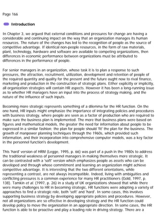 Page 166
Introduction
In Chapter 3, we argued that external conditions and pressures for change are having a
considerable and continuing impact on the way that an organization manages its human
resources. The nature of the changes has led to the recognition of people as the source of
competitive advantage. If identical non-people resources, in the form of raw materials,
plant, technology, hardware and software are available to competing organizations, then
differences in economic performance between organizations must be attributed to
differences in the performance of people.
For senior managers in an organization, whose task it is to plan a response to such
pressures, the attraction, recruitment, utilization, development and retention of people of
the required quantity and quality for the present and the future ought now to rival finance,
marketing and production in the construction of strategic plans. Either explicitly or implicitly,
all organization strategies will contain HR aspects. However it has been a long-running issue
as to whether HR managers have an input into the process of strategy making, and the
nature of the influence of such inputs.
Becoming more strategic represents something of a dilemma for the HR function. On the
one hand, HR inputs might emphasize the importance of integrating policies and procedures
with business strategy, where people are seen as a factor of production who are required to
make sure the business plan is implemented. The more that business plans were based on
figures and mathematical models, the greater the need for information about people to be
expressed in a similar fashion; the plan for people should 'fit' the plan for the business. The
growth of manpower planning techniques through the 1960s, which provided such
information, and their incorporation into comprehensive computer models, was a key factor
in the personnel function's development.
This 'hard' version of HRM (Legge, 1995, p. 66) was part of a push in the 1980s to address
the traditional weakness of personnel managers in making themselves more strategic. It
can be contrasted with a 'soft' version which emphasizes people as assets who can be
developed and through whose commitment and learning an organization might achieve
competitive advantage. It is interesting that the two different orientations, while
representing a contrast, are not always incompatible. Indeed, living with ambiguities and
conflicting pressures is a common experience for many HR practitioners (Gold, 1997, p.
138). Tamkin et al. (1997, p. 26) in a study of UK organizations showed that while there
were many challenges to HR in becoming strategic, HR functions were adopting a variety of
approaches to find a strategic role, both 'soft' and 'hard'. In some cases, this involves
supporting business strategy by developing appropriate policies and procedures. However,
not all organizations are so effective in developing strategy and the HR function could
develop policy to move the organization in an appropriate direction. In some cases, the HR
function is able to be proactive and play a leading role in driving strategy. There are a
 