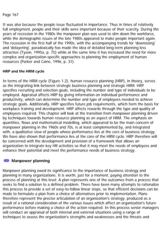 Page 167
It was also because the people issue fluctuated in importance. Thus in times of relatively
full employment, people and their skills were important because of their scarcity. During the
years of recession in the 1980s the manpower plan was used to slim down the workforce,
while the demographic issues of the late 1980s appeared to make people important again.
The recession in the first half of the 1990s, with the accompanying trends for 'downsizing'
and 'delayering', paradoxically has made the idea of detailed long-term planning less
attractive (Tyson, 1995a, p. 75) while at the same time it has increased the need for more
complex and organization-specific approaches to planning the employment of human
resources (Parker and Caine, 1996, p. 31).
HRP and the HRM cycle
In terms of the HRM cycle (Figure 1.2), human resource planning (HRP), in theory, serves
as the integrating link between strategic business planning and strategic HRM. HRP
specifies recruiting and selection goals, including the number and type of individuals to be
employed. Appraisal affects HRP by giving information on individual performance and
productivity, which can determine the number and type of employees needed to achieve
strategic goals. Additionally, HRP specifies future job requirements, which form the basis for
workplace training and development. HRP affects rewards through the type and quality of
employees required. This chapter will look at the transition from manpower planning driven
by techniques towards human resource planning as an aspect of HRM. The emphasis on
quantities, flows and mathematical modelling, which appeared to be the main concern of
manpower planning in the 1960s and 70s, is at least complemented by, and integrated
with, a qualitative view of people whose performance lies at the core of business strategy.
We have also shown that performance lies at the core of the HRM cycle. HRP therefore will
be concerned with the development and provision of a framework that allows an
organization to integrate key HR activities so that it may meet the needs of employees and
enhance their potential and meet the performance needs of business strategy.
Manpower planning
Manpower planning owed its significance to the importance of business strategy and
planning in many organizations. It is worth, just for a moment, paying attention to the
process of planning at this level. A plan represents one of the outcomes from a process that
seeks to find a solution to a defined problem. There have been many attempts to rationalize
this process to provide a set of easy-to-follow linear steps, so that efficient decisions can be
made to formulate a plan from a choice of alternatives prior to implementation. Plans
therefore represent the precise articulation of an organization's strategy, produced as a
result of a rational consideration of the various issues which affect an organization's future
performance before making a choice of the action required. In this process senior managers
will conduct an appraisal of both internal and external situations using a range of
techniques to assess the organization's strengths and weaknesses and the threats and
 