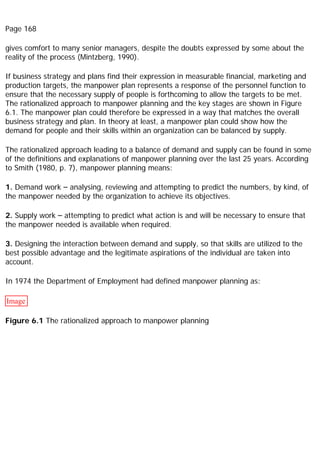 Page 168
gives comfort to many senior managers, despite the doubts expressed by some about the
reality of the process (Mintzberg, 1990).
If business strategy and plans find their expression in measurable financial, marketing and
production targets, the manpower plan represents a response of the personnel function to
ensure that the necessary supply of people is forthcoming to allow the targets to be met.
The rationalized approach to manpower planning and the key stages are shown in Figure
6.1. The manpower plan could therefore be expressed in a way that matches the overall
business strategy and plan. In theory at least, a manpower plan could show how the
demand for people and their skills within an organization can be balanced by supply.
The rationalized approach leading to a balance of demand and supply can be found in some
of the definitions and explanations of manpower planning over the last 25 years. According
to Smith (1980, p. 7), manpower planning means:
1. Demand work – analysing, reviewing and attempting to predict the numbers, by kind, of
the manpower needed by the organization to achieve its objectives.
2. Supply work – attempting to predict what action is and will be necessary to ensure that
the manpower needed is available when required.
3. Designing the interaction between demand and supply, so that skills are utilized to the
best possible advantage and the legitimate aspirations of the individual are taken into
account.
In 1974 the Department of Employment had defined manpower planning as:
Image
Figure 6.1 The rationalized approach to manpower planning
 