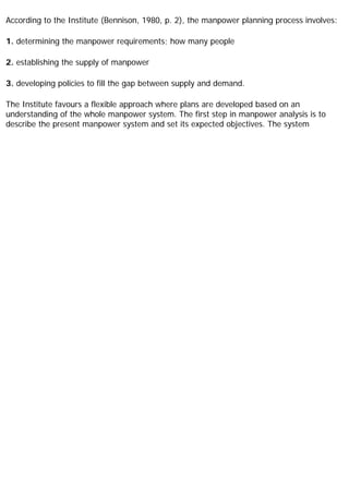 According to the Institute (Bennison, 1980, p. 2), the manpower planning process involves:
1. determining the manpower requirements; how many people
2. establishing the supply of manpower
3. developing policies to fill the gap between supply and demand.
The Institute favours a flexible approach where plans are developed based on an
understanding of the whole manpower system. The first step in manpower analysis is to
describe the present manpower system and set its expected objectives. The system
 