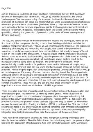 Page 170
can be drawn as a 'collection of boxes and flows representing the way that manpower
behaves in the organisation' (Bennison, 1980, p. 5). Planners can assess the critical
'decision points' for manpower policy. For example, decisions for the recruitment and
promotion of managers can occur in a meaningful way using statistical planning techniques
where the 'practical limits of variation' (Bennison, 1980, p. 17) can be defined for factors
such as levels of labour turnover at particular points, technology development impact and
forecasts for growth. If possible, the relationship of the factors to the decisions will be
quantified, allowing the generation of promotion paths under different assumptions of
demand and supply.
The IES, and others involved in the development of models and techniques, would be the
first to accept that manpower planning is more than 'building a statistical model of the
supply of manpower' (Bennison, 1980, p. 2). An emphasis on the models, at the expense of
the reality of managing and interacting with people, was bound to be greeted with
suspicion, certainly by employees and their representatives, but also by managers 'forced'
to act on the results of the calculations. It may be argued that the manpower analysis is
there to serve as an aid to decision making, but the presentation of data and an inability to
deal with the ever-increasing complexity of models was always likely to result in the
manpower analysis being 'seen' as the plan. The domination of equations, which
mechanistically provide solutions for problems based on the behaviour of people, may
actually become divorced from the real world and have a good chance of missing the real
problems. Hence the poor reputation of manpower planning. Cowling and Walters (1990, p.
6), reporting on an IPM survey of human resource planning, found that few respondents
attributed benefits of planning to increasing job satisfaction or motivation (33.5 per cent),
reducing skills shortages (30.2 per cent) and reducing labour turnover (22.4 per cent). Of
the respondents who used computers, 3.3 per cent reported a use for job design and 9 per
cent for job analysis. These were all, and still are, vital areas of concern for any
organization – areas which are at the heart of HRM approaches.
There were also a number of doubts about the connection between the business plan and
the manpower plan. In a survey of US firms by Nkomo (1988), while 54 per cent of
organizations reported the preparation of manpower plans, few reported a strong link
between this activity and strategic business planning. Pearson (1991, p. 20) reports the
problem for manpower planners where business objectives may be absent or where they
may not be communicated. Cowling and Walters (1990, p. 6) found that 58.4 per cent of
respondents faced a low priority given to planning compared with immediate management
concerns. They concluded, 'Of comprehensive and systematic manpower planning fully
integrated into strategic planning there exist few examples at the present time'.
There have been a number of attempts to make manpower planning techniques 'user-
friendly' to non-specialists. Thus the fall-out from theoretical progress in manpower analysis
has been the application of techniques to help with particular problems in the workplace.
 