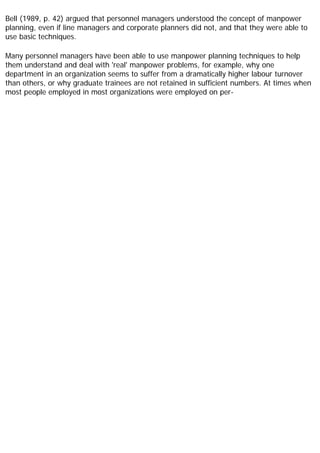 Bell (1989, p. 42) argued that personnel managers understood the concept of manpower
planning, even if line managers and corporate planners did not, and that they were able to
use basic techniques.
Many personnel managers have been able to use manpower planning techniques to help
them understand and deal with 'real' manpower problems, for example, why one
department in an organization seems to suffer from a dramatically higher labour turnover
than others, or why graduate trainees are not retained in sufficient numbers. At times when
most people employed in most organizations were employed on per-
 