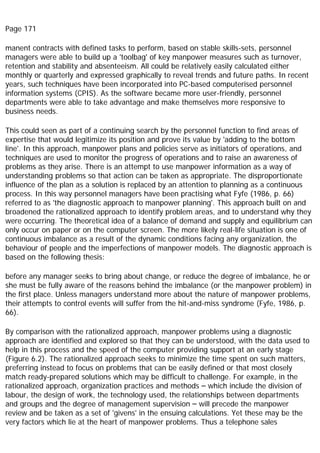 Page 171
manent contracts with defined tasks to perform, based on stable skills-sets, personnel
managers were able to build up a 'toolbag' of key manpower measures such as turnover,
retention and stability and absenteeism. All could be relatively easily calculated either
monthly or quarterly and expressed graphically to reveal trends and future paths. In recent
years, such techniques have been incorporated into PC-based computerised personnel
information systems (CPIS). As the software became more user-friendly, personnel
departments were able to take advantage and make themselves more responsive to
business needs.
This could seen as part of a continuing search by the personnel function to find areas of
expertise that would legitimize its position and prove its value by 'adding to the bottom
line'. In this approach, manpower plans and policies serve as initiators of operations, and
techniques are used to monitor the progress of operations and to raise an awareness of
problems as they arise. There is an attempt to use manpower information as a way of
understanding problems so that action can be taken as appropriate. The disproportionate
influence of the plan as a solution is replaced by an attention to planning as a continuous
process. In this way personnel managers have been practising what Fyfe (1986, p. 66)
referred to as 'the diagnostic approach to manpower planning'. This approach built on and
broadened the rationalized approach to identify problem areas, and to understand why they
were occurring. The theoretical idea of a balance of demand and supply and equilibrium can
only occur on paper or on the computer screen. The more likely real-life situation is one of
continuous imbalance as a result of the dynamic conditions facing any organization, the
behaviour of people and the imperfections of manpower models. The diagnostic approach is
based on the following thesis:
before any manager seeks to bring about change, or reduce the degree of imbalance, he or
she must be fully aware of the reasons behind the imbalance (or the manpower problem) in
the first place. Unless managers understand more about the nature of manpower problems,
their attempts to control events will suffer from the hit-and-miss syndrome (Fyfe, 1986, p.
66).
By comparison with the rationalized approach, manpower problems using a diagnostic
approach are identified and explored so that they can be understood, with the data used to
help in this process and the speed of the computer providing support at an early stage
(Figure 6.2). The rationalized approach seeks to minimize the time spent on such matters,
preferring instead to focus on problems that can be easily defined or that most closely
match ready-prepared solutions which may be difficult to challenge. For example, in the
rationalized approach, organization practices and methods – which include the division of
labour, the design of work, the technology used, the relationships between departments
and groups and the degree of management supervision – will precede the manpower
review and be taken as a set of 'givens' in the ensuing calculations. Yet these may be the
very factors which lie at the heart of manpower problems. Thus a telephone sales
 