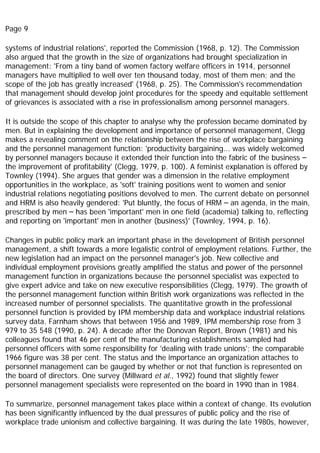 Page 9
systems of industrial relations', reported the Commission (1968, p. 12). The Commission
also argued that the growth in the size of organizations had brought specialization in
management: 'From a tiny band of women factory welfare officers in 1914, personnel
managers have multiplied to well over ten thousand today, most of them men; and the
scope of the job has greatly increased' (1968, p. 25). The Commission's recommendation
that management should develop joint procedures for the speedy and equitable settlement
of grievances is associated with a rise in professionalism among personnel managers.
It is outside the scope of this chapter to analyse why the profession became dominated by
men. But in explaining the development and importance of personnel management, Clegg
makes a revealing comment on the relationship between the rise of workplace bargaining
and the personnel management function: 'productivity bargaining... was widely welcomed
by personnel managers because it extended their function into the fabric of the business –
the improvement of profitability' (Clegg, 1979, p. 100). A feminist explanation is offered by
Townley (1994). She argues that gender was a dimension in the relative employment
opportunities in the workplace, as 'soft' training positions went to women and senior
industrial relations negotiating positions devolved to men. The current debate on personnel
and HRM is also heavily gendered: 'Put bluntly, the focus of HRM – an agenda, in the main,
prescribed by men – has been 'important' men in one field (academia) talking to, reflecting
and reporting on 'important' men in another (business)' (Townley, 1994, p. 16).
Changes in public policy mark an important phase in the development of British personnel
management, a shift towards a more legalistic control of employment relations. Further, the
new legislation had an impact on the personnel manager's job. New collective and
individual employment provisions greatly amplified the status and power of the personnel
management function in organizations because the personnel specialist was expected to
give expert advice and take on new executive responsibilities (Clegg, 1979). The growth of
the personnel management function within British work organizations was reflected in the
increased number of personnel specialists. The quantitative growth in the professional
personnel function is provided by IPM membership data and workplace industrial relations
survey data. Farnham shows that between 1956 and 1989, IPM membership rose from 3
979 to 35 548 (1990, p. 24). A decade after the Donovan Report, Brown (1981) and his
colleagues found that 46 per cent of the manufacturing establishments sampled had
personnel officers with some responsibility for 'dealing with trade unions'; the comparable
1966 figure was 38 per cent. The status and the importance an organization attaches to
personnel management can be gauged by whether or not that function is represented on
the board of directors. One survey (Millward et al., 1992) found that slightly fewer
personnel management specialists were represented on the board in 1990 than in 1984.
To summarize, personnel management takes place within a context of change. Its evolution
has been significantly influenced by the dual pressures of public policy and the rise of
workplace trade unionism and collective bargaining. It was during the late 1980s, however,
 