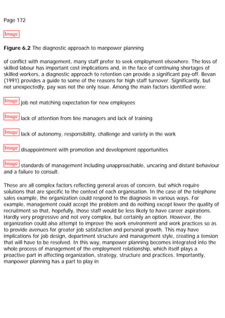 Page 172
Image
Figure 6.2 The diagnostic approach to manpower planning
of conflict with management, many staff prefer to seek employment elsewhere. The loss of
skilled labour has important cost implications and, in the face of continuing shortages of
skilled workers, a diagnostic approach to retention can provide a significant pay-off. Bevan
(1991) provides a guide to some of the reasons for high staff turnover. Significantly, but
not unexpectedly, pay was not the only issue. Among the main factors identified were:
Image job not matching expectation for new employees
Image lack of attention from line managers and lack of training
Image lack of autonomy, responsibility, challenge and variety in the work
Image disappointment with promotion and development opportunities
Image standards of management including unapproachable, uncaring and distant behaviour
and a failure to consult.
These are all complex factors reflecting general areas of concern, but which require
solutions that are specific to the context of each organisation. In the case of the telephone
sales example, the organization could respond to the diagnosis in various ways. For
example, management could accept the problem and do nothing except lower the quality of
recruitment so that, hopefully, those staff would be less likely to have career aspirations.
Hardly very progressive and not very complex, but certainly an option. However, the
organization could also attempt to improve the work environment and work practices so as
to provide avenues for greater job satisfaction and personal growth. This may have
implications for job design, department structure and management style, creating a tension
that will have to be resolved. In this way, manpower planning becomes integrated into the
whole process of management of the employment relationship, which itself plays a
proactive part in affecting organization, strategy, structure and practices. Importantly,
manpower planning has a part to play in
 