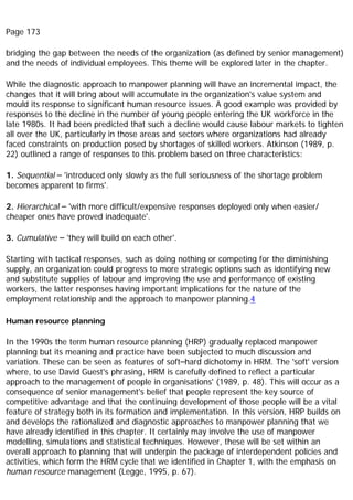 Page 173
bridging the gap between the needs of the organization (as defined by senior management)
and the needs of individual employees. This theme will be explored later in the chapter.
While the diagnostic approach to manpower planning will have an incremental impact, the
changes that it will bring about will accumulate in the organization's value system and
mould its response to significant human resource issues. A good example was provided by
responses to the decline in the number of young people entering the UK workforce in the
late 1980s. It had been predicted that such a decline would cause labour markets to tighten
all over the UK, particularly in those areas and sectors where organizations had already
faced constraints on production posed by shortages of skilled workers. Atkinson (1989, p.
22) outlined a range of responses to this problem based on three characteristics:
1. Sequential – 'introduced only slowly as the full seriousness of the shortage problem
becomes apparent to firms'.
2. Hierarchical – 'with more difficult/expensive responses deployed only when easier/
cheaper ones have proved inadequate'.
3. Cumulative – 'they will build on each other'.
Starting with tactical responses, such as doing nothing or competing for the diminishing
supply, an organization could progress to more strategic options such as identifying new
and substitute supplies of labour and improving the use and performance of existing
workers, the latter responses having important implications for the nature of the
employment relationship and the approach to manpower planning.4
Human resource planning
In the 1990s the term human resource planning (HRP) gradually replaced manpower
planning but its meaning and practice have been subjected to much discussion and
variation. These can be seen as features of soft–hard dichotomy in HRM. The 'soft' version
where, to use David Guest's phrasing, HRM is carefully defined to reflect a particular
approach to the management of people in organisations' (1989, p. 48). This will occur as a
consequence of senior management's belief that people represent the key source of
competitive advantage and that the continuing development of those people will be a vital
feature of strategy both in its formation and implementation. In this version, HRP builds on
and develops the rationalized and diagnostic approaches to manpower planning that we
have already identified in this chapter. It certainly may involve the use of manpower
modelling, simulations and statistical techniques. However, these will be set within an
overall approach to planning that will underpin the package of interdependent policies and
activities, which form the HRM cycle that we identified in Chapter 1, with the emphasis on
human resource management (Legge, 1995, p. 67).
 