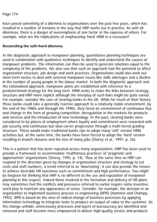 Page 174
have posed something of a dilemma to organisations over the past few years, which has
resulted in a number of tensions in the way that HRP works out in practice. As with all
dilemmas, there is a danger of overemphasis of one factor at the expense of others. For
example, what are the implications of emphasizing 'hard' HRM in a recession?
Reconciling the soft–hard dilemma.
In the diagnostic approach to manpower planning, quantitative planning techniques are
used in combination with qualitative techniques to identify and understand the causes of
manpower problems. The information can then be used to generate solutions equal to the
complexity of the problems. We also saw that such an approach had the potential to affect
organization structure, job design and work practices. Organizations could also work out
short-term tactics to deal with external manpower issues like skills shortages and a decline
in the number of young people in the labour market. In both the diagnostic approach and
the rationalized approach, manpower plans are established with reference to a
predetermined strategy for the long term. HRM seeks to make the links between strategy,
structure and HRP more explicit although the interplay of such links might be quite varied.
For example, consider the case of clearing banks in the UK. While for much of their history
these banks could take a generally reactive approach to a relatively stable environment, by
the end of the 1980s and through the 1990s, they faced an environment of continuous flux
and change in the form of growing competition, deregulation in the markets for products
and services and the introduction of new technology. In the past, clearing banks were
considered to be places of employment where loyalty and commitment were rewarded with
job security and continuous but slow career progression through a multi-tiered grading
structure. These would make traditional banks ripe to adopt many 'soft' version HRM
activities but, at the same time, the banks have been forced to adopt the 'hard' version
resulting in branch closures and the loss of many jobs (Storey et al., 1997, p. 26).
This is a pattern that has been repeated across many organizations. HRP has been used to
provide a framework to accommodate 'multifarious practices' of 'pragmatic and
opportunistic' organizations (Storey, 1995, p. 14). Thus at the same time as HRP can
respond to the direction given by changes in organization structure and strategy to cut
costs and staff numbers, a trend referred to as 'downsizing', it can also provide the means
to achieve desirable HR outcomes such as commitment and high performance. You might
be forgiven for thinking that HRP is no different to the use and reputation of manpower
planning in this respect. Indeed those involved in the formation and delivery of HR plans
may sometimes feel the conflicts and pressures referred to earlier require some inventive
word play to maintain any appearance of sense. Consider, for example, the decision in an
organization to implement business process re-engineering (BPR) (Hammer and Champy,
1993). BPR is based on the view of radical change of business processes by applying
information technology to integrate tasks to produce an output of value to the customer. As
the change unfolds, unnecessary processes and layers of bureaucracy are identified and
removed and staff become more empowered to deliver high-quality service and products.
 