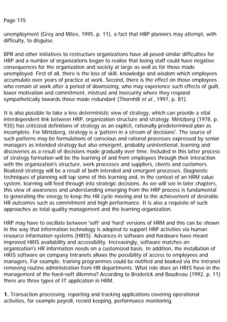 Page 175
unemployment (Grey and Mitev, 1995, p. 11), a fact that HRP planners may attempt, with
difficulty, to disguise.
BPR and other initiatives to restructure organizations have all posed similar difficulties for
HRP and a number of organizations began to realise that losing staff could have negative
consequences for the organization and society at large as well as for those made
unemployed. First of all, there is the loss of skill, knowledge and wisdom which employees
accumulate over years of practice at work. Second, there is the effect on those employees
who remain at work after a period of downsizing, who may experience such effects of guilt,
lower motivation and commitment, mistrust and insecurity where they respond
sympathetically towards those made redundant (Thornhill et al., 1997, p. 81).
It is also possible to take a less deterministic view of strategy, which can provide a vital
interdependent link between HRP, organization structure and strategy. Mintzberg (1978, p.
935) has criticized definitions of strategy as an explicit, rationally predetermined plan as
incomplete. For Mintzberg, strategy is a 'pattern in a stream of decisions'. The source of
such patterns may be formulations of conscious and rational processes expressed by senior
managers as intended strategy but also emergent, probably unintentional, learning and
discoveries as a result of decisions made gradually over time. Included in this latter process
of strategy formation will be the learning of and from employees through their interaction
with the organization's structure, work processes and suppliers, clients and customers.
Realized strategy will be a result of both intended and emergent processes. Diagnostic
techniques of planning will tap some of this learning and, in the context of an HRM value
system, learning will feed through into strategic decisions. As we will see in later chapters,
this view of awareness and understanding emerging from the HRP process is fundamental
to generating the energy to keep the HR cycle moving and to the achievement of desirable
HR outcomes such as commitment and high performance. It is also a requisite of such
approaches as total quality management and the learning organization.
HRP may have to oscillate between 'soft' and 'hard' versions of HRM and this can be shown
in the way that information technology is adopted to support HRP activities via human
resource information systems (HRIS). Advances in software and hardware have meant
improved HRIS availability and accessibility. Increasingly, software matches an
organization's HR information needs on a customized basis. In addition, the installation of
HRIS software on company Intranets allows the possibility of access to employees and
managers. For example, training programmes could be notified and booked via the Intranet
removing routine administration from HR departments. What role does an HRIS have in the
management of the hard–soft dilemma? According to Broderick and Boudreau (1992, p. 11)
there are three types of IT application in HRM.
1. Transaction processing, reporting and tracking applications covering operational
activities, for example payroll, record keeping, performance monitoring.
 